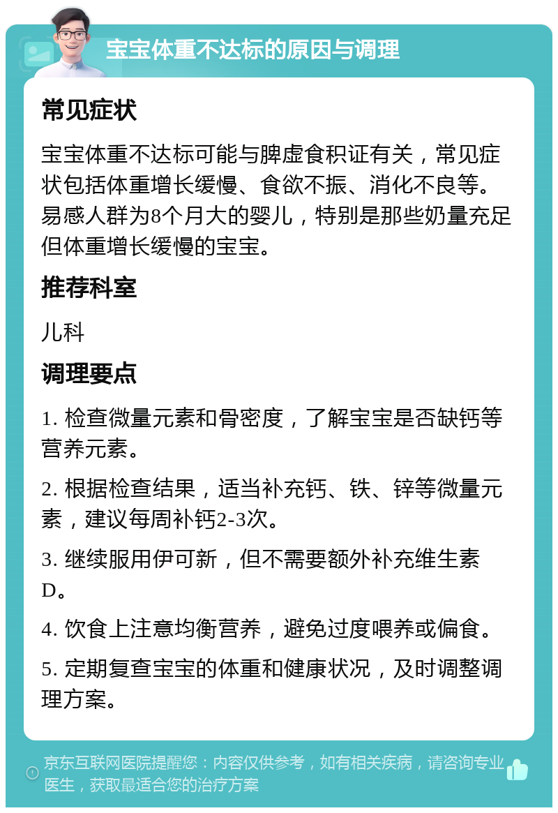 宝宝体重不达标的原因与调理 常见症状 宝宝体重不达标可能与脾虚食积证有关，常见症状包括体重增长缓慢、食欲不振、消化不良等。易感人群为8个月大的婴儿，特别是那些奶量充足但体重增长缓慢的宝宝。 推荐科室 儿科 调理要点 1. 检查微量元素和骨密度，了解宝宝是否缺钙等营养元素。 2. 根据检查结果，适当补充钙、铁、锌等微量元素，建议每周补钙2-3次。 3. 继续服用伊可新，但不需要额外补充维生素D。 4. 饮食上注意均衡营养，避免过度喂养或偏食。 5. 定期复查宝宝的体重和健康状况，及时调整调理方案。