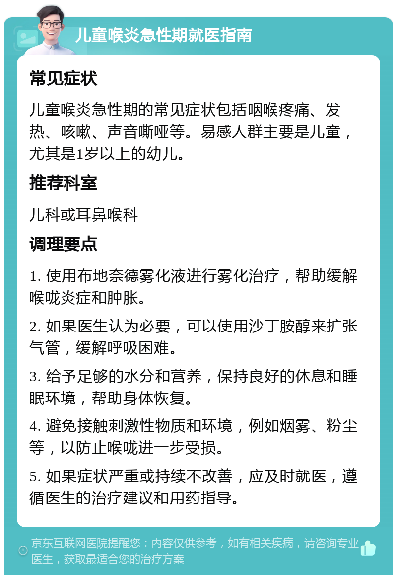 儿童喉炎急性期就医指南 常见症状 儿童喉炎急性期的常见症状包括咽喉疼痛、发热、咳嗽、声音嘶哑等。易感人群主要是儿童，尤其是1岁以上的幼儿。 推荐科室 儿科或耳鼻喉科 调理要点 1. 使用布地奈德雾化液进行雾化治疗，帮助缓解喉咙炎症和肿胀。 2. 如果医生认为必要，可以使用沙丁胺醇来扩张气管，缓解呼吸困难。 3. 给予足够的水分和营养，保持良好的休息和睡眠环境，帮助身体恢复。 4. 避免接触刺激性物质和环境，例如烟雾、粉尘等，以防止喉咙进一步受损。 5. 如果症状严重或持续不改善，应及时就医，遵循医生的治疗建议和用药指导。