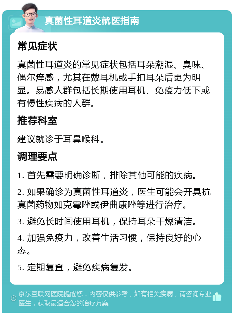 真菌性耳道炎就医指南 常见症状 真菌性耳道炎的常见症状包括耳朵潮湿、臭味、偶尔痒感，尤其在戴耳机或手扣耳朵后更为明显。易感人群包括长期使用耳机、免疫力低下或有慢性疾病的人群。 推荐科室 建议就诊于耳鼻喉科。 调理要点 1. 首先需要明确诊断，排除其他可能的疾病。 2. 如果确诊为真菌性耳道炎，医生可能会开具抗真菌药物如克霉唑或伊曲康唑等进行治疗。 3. 避免长时间使用耳机，保持耳朵干燥清洁。 4. 加强免疫力，改善生活习惯，保持良好的心态。 5. 定期复查，避免疾病复发。