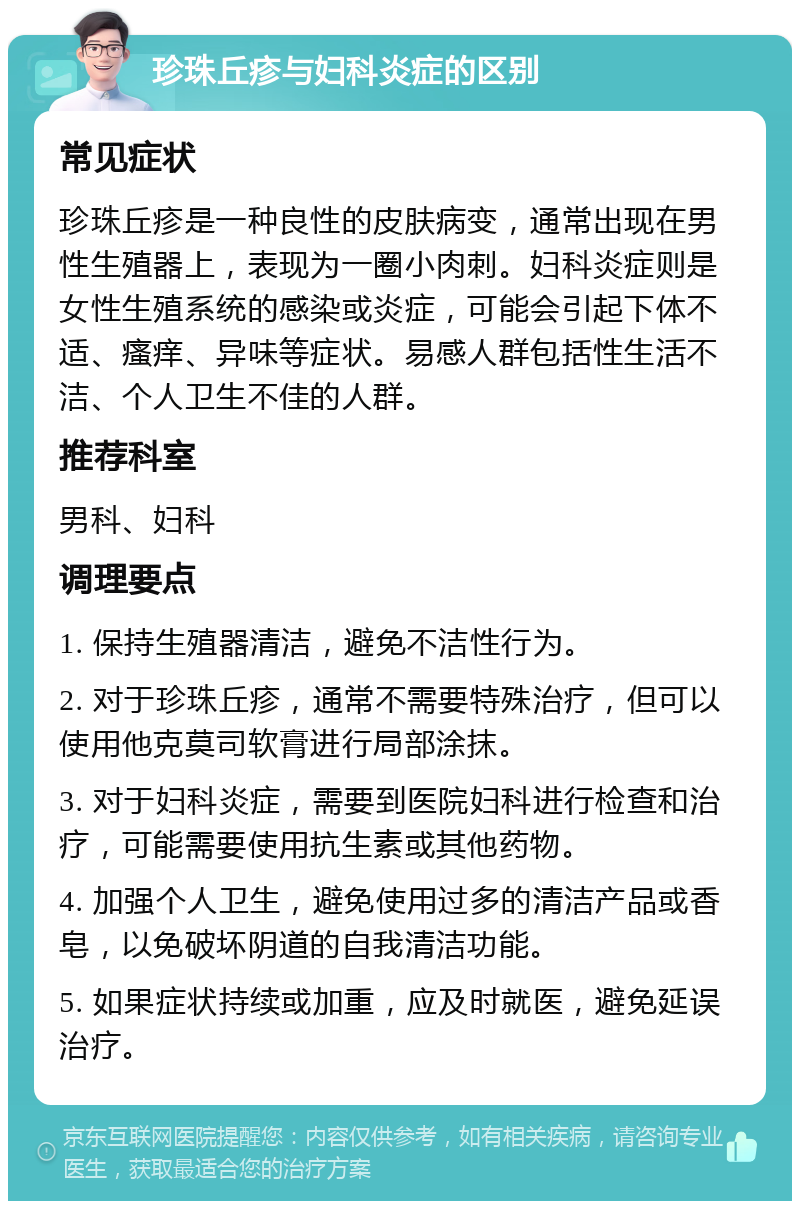 珍珠丘疹与妇科炎症的区别 常见症状 珍珠丘疹是一种良性的皮肤病变，通常出现在男性生殖器上，表现为一圈小肉刺。妇科炎症则是女性生殖系统的感染或炎症，可能会引起下体不适、瘙痒、异味等症状。易感人群包括性生活不洁、个人卫生不佳的人群。 推荐科室 男科、妇科 调理要点 1. 保持生殖器清洁，避免不洁性行为。 2. 对于珍珠丘疹，通常不需要特殊治疗，但可以使用他克莫司软膏进行局部涂抹。 3. 对于妇科炎症，需要到医院妇科进行检查和治疗，可能需要使用抗生素或其他药物。 4. 加强个人卫生，避免使用过多的清洁产品或香皂，以免破坏阴道的自我清洁功能。 5. 如果症状持续或加重，应及时就医，避免延误治疗。