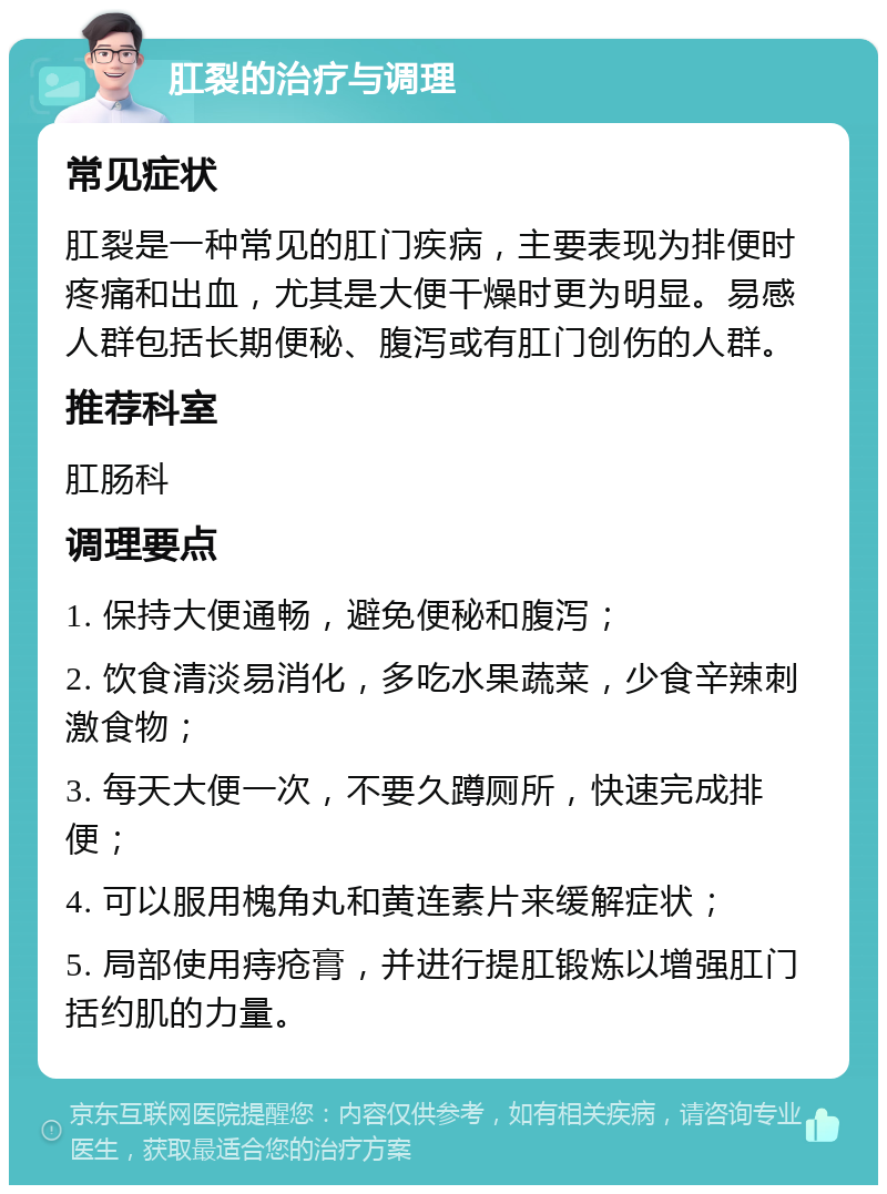 肛裂的治疗与调理 常见症状 肛裂是一种常见的肛门疾病，主要表现为排便时疼痛和出血，尤其是大便干燥时更为明显。易感人群包括长期便秘、腹泻或有肛门创伤的人群。 推荐科室 肛肠科 调理要点 1. 保持大便通畅，避免便秘和腹泻； 2. 饮食清淡易消化，多吃水果蔬菜，少食辛辣刺激食物； 3. 每天大便一次，不要久蹲厕所，快速完成排便； 4. 可以服用槐角丸和黄连素片来缓解症状； 5. 局部使用痔疮膏，并进行提肛锻炼以增强肛门括约肌的力量。