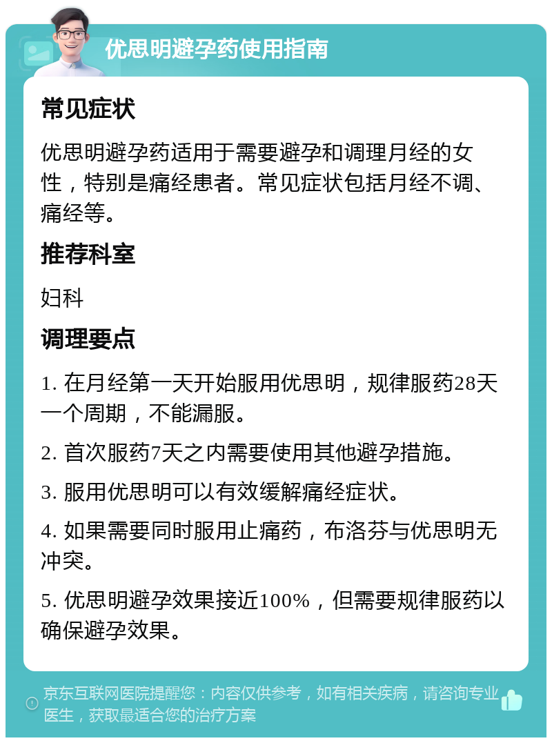 优思明避孕药使用指南 常见症状 优思明避孕药适用于需要避孕和调理月经的女性，特别是痛经患者。常见症状包括月经不调、痛经等。 推荐科室 妇科 调理要点 1. 在月经第一天开始服用优思明，规律服药28天一个周期，不能漏服。 2. 首次服药7天之内需要使用其他避孕措施。 3. 服用优思明可以有效缓解痛经症状。 4. 如果需要同时服用止痛药，布洛芬与优思明无冲突。 5. 优思明避孕效果接近100%，但需要规律服药以确保避孕效果。