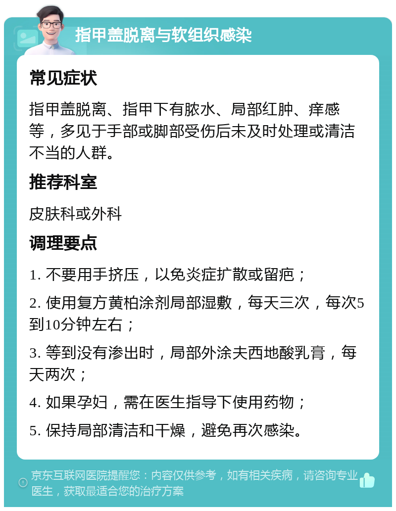 指甲盖脱离与软组织感染 常见症状 指甲盖脱离、指甲下有脓水、局部红肿、痒感等，多见于手部或脚部受伤后未及时处理或清洁不当的人群。 推荐科室 皮肤科或外科 调理要点 1. 不要用手挤压，以免炎症扩散或留疤； 2. 使用复方黄柏涂剂局部湿敷，每天三次，每次5到10分钟左右； 3. 等到没有渗出时，局部外涂夫西地酸乳膏，每天两次； 4. 如果孕妇，需在医生指导下使用药物； 5. 保持局部清洁和干燥，避免再次感染。