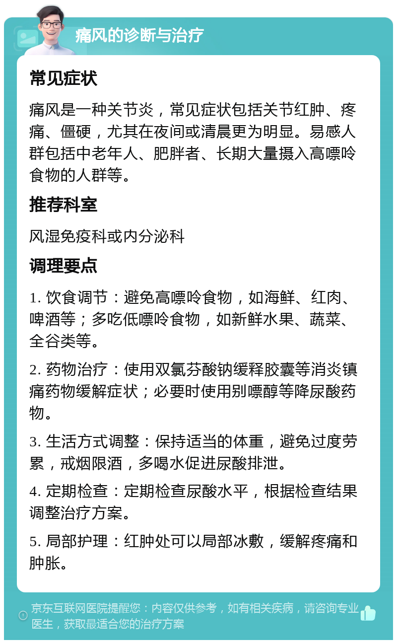 痛风的诊断与治疗 常见症状 痛风是一种关节炎，常见症状包括关节红肿、疼痛、僵硬，尤其在夜间或清晨更为明显。易感人群包括中老年人、肥胖者、长期大量摄入高嘌呤食物的人群等。 推荐科室 风湿免疫科或内分泌科 调理要点 1. 饮食调节：避免高嘌呤食物，如海鲜、红肉、啤酒等；多吃低嘌呤食物，如新鲜水果、蔬菜、全谷类等。 2. 药物治疗：使用双氯芬酸钠缓释胶囊等消炎镇痛药物缓解症状；必要时使用别嘌醇等降尿酸药物。 3. 生活方式调整：保持适当的体重，避免过度劳累，戒烟限酒，多喝水促进尿酸排泄。 4. 定期检查：定期检查尿酸水平，根据检查结果调整治疗方案。 5. 局部护理：红肿处可以局部冰敷，缓解疼痛和肿胀。