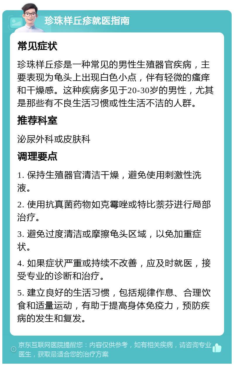 珍珠样丘疹就医指南 常见症状 珍珠样丘疹是一种常见的男性生殖器官疾病，主要表现为龟头上出现白色小点，伴有轻微的瘙痒和干燥感。这种疾病多见于20-30岁的男性，尤其是那些有不良生活习惯或性生活不洁的人群。 推荐科室 泌尿外科或皮肤科 调理要点 1. 保持生殖器官清洁干燥，避免使用刺激性洗液。 2. 使用抗真菌药物如克霉唑或特比萘芬进行局部治疗。 3. 避免过度清洁或摩擦龟头区域，以免加重症状。 4. 如果症状严重或持续不改善，应及时就医，接受专业的诊断和治疗。 5. 建立良好的生活习惯，包括规律作息、合理饮食和适量运动，有助于提高身体免疫力，预防疾病的发生和复发。