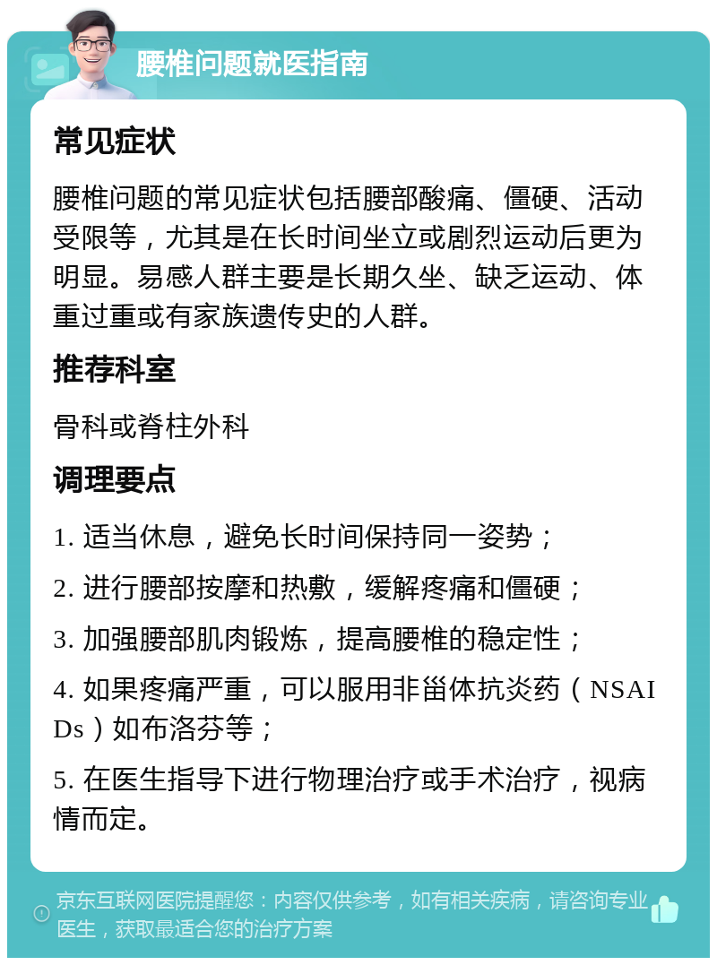 腰椎问题就医指南 常见症状 腰椎问题的常见症状包括腰部酸痛、僵硬、活动受限等，尤其是在长时间坐立或剧烈运动后更为明显。易感人群主要是长期久坐、缺乏运动、体重过重或有家族遗传史的人群。 推荐科室 骨科或脊柱外科 调理要点 1. 适当休息，避免长时间保持同一姿势； 2. 进行腰部按摩和热敷，缓解疼痛和僵硬； 3. 加强腰部肌肉锻炼，提高腰椎的稳定性； 4. 如果疼痛严重，可以服用非甾体抗炎药（NSAIDs）如布洛芬等； 5. 在医生指导下进行物理治疗或手术治疗，视病情而定。