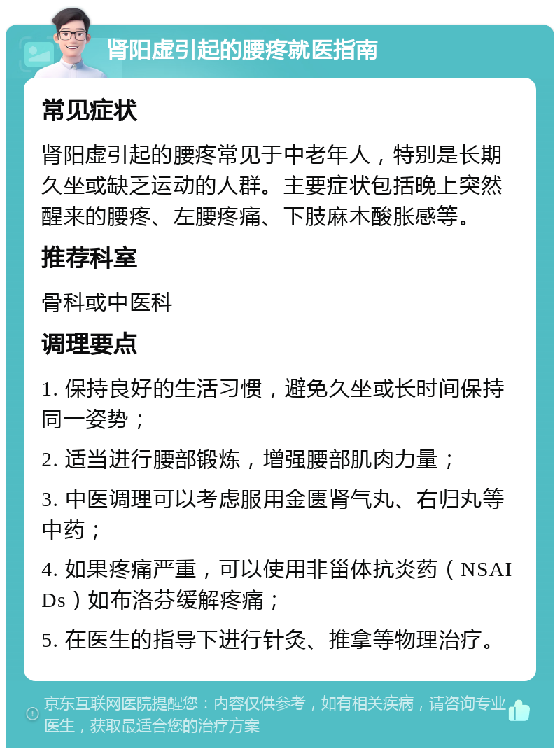 肾阳虚引起的腰疼就医指南 常见症状 肾阳虚引起的腰疼常见于中老年人，特别是长期久坐或缺乏运动的人群。主要症状包括晚上突然醒来的腰疼、左腰疼痛、下肢麻木酸胀感等。 推荐科室 骨科或中医科 调理要点 1. 保持良好的生活习惯，避免久坐或长时间保持同一姿势； 2. 适当进行腰部锻炼，增强腰部肌肉力量； 3. 中医调理可以考虑服用金匮肾气丸、右归丸等中药； 4. 如果疼痛严重，可以使用非甾体抗炎药（NSAIDs）如布洛芬缓解疼痛； 5. 在医生的指导下进行针灸、推拿等物理治疗。