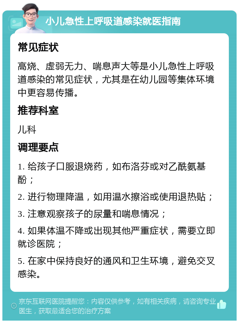 小儿急性上呼吸道感染就医指南 常见症状 高烧、虚弱无力、喘息声大等是小儿急性上呼吸道感染的常见症状，尤其是在幼儿园等集体环境中更容易传播。 推荐科室 儿科 调理要点 1. 给孩子口服退烧药，如布洛芬或对乙酰氨基酚； 2. 进行物理降温，如用温水擦浴或使用退热贴； 3. 注意观察孩子的尿量和喘息情况； 4. 如果体温不降或出现其他严重症状，需要立即就诊医院； 5. 在家中保持良好的通风和卫生环境，避免交叉感染。