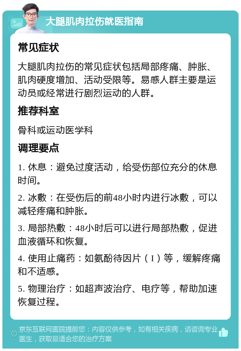 大腿肌肉拉伤就医指南 常见症状 大腿肌肉拉伤的常见症状包括局部疼痛、肿胀、肌肉硬度增加、活动受限等。易感人群主要是运动员或经常进行剧烈运动的人群。 推荐科室 骨科或运动医学科 调理要点 1. 休息：避免过度活动，给受伤部位充分的休息时间。 2. 冰敷：在受伤后的前48小时内进行冰敷，可以减轻疼痛和肿胀。 3. 局部热敷：48小时后可以进行局部热敷，促进血液循环和恢复。 4. 使用止痛药：如氨酚待因片（I）等，缓解疼痛和不适感。 5. 物理治疗：如超声波治疗、电疗等，帮助加速恢复过程。