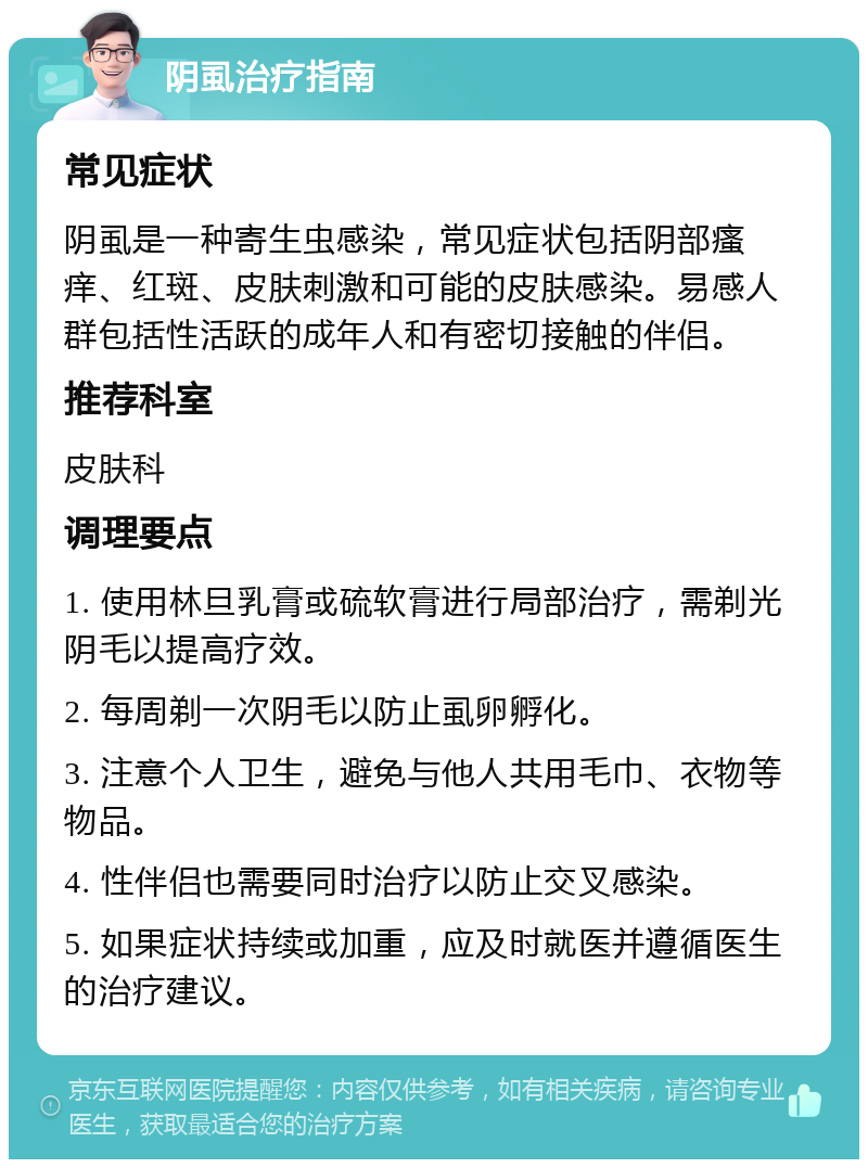 阴虱治疗指南 常见症状 阴虱是一种寄生虫感染，常见症状包括阴部瘙痒、红斑、皮肤刺激和可能的皮肤感染。易感人群包括性活跃的成年人和有密切接触的伴侣。 推荐科室 皮肤科 调理要点 1. 使用林旦乳膏或硫软膏进行局部治疗，需剃光阴毛以提高疗效。 2. 每周剃一次阴毛以防止虱卵孵化。 3. 注意个人卫生，避免与他人共用毛巾、衣物等物品。 4. 性伴侣也需要同时治疗以防止交叉感染。 5. 如果症状持续或加重，应及时就医并遵循医生的治疗建议。