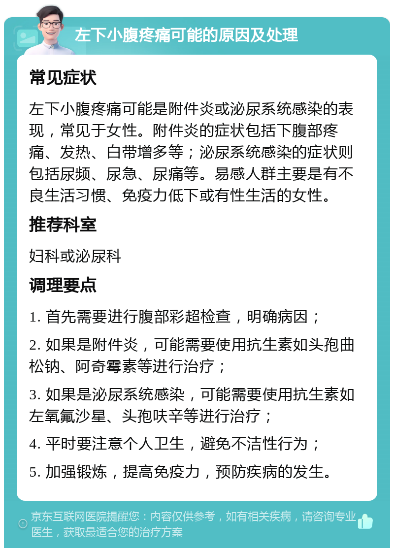 左下小腹疼痛可能的原因及处理 常见症状 左下小腹疼痛可能是附件炎或泌尿系统感染的表现，常见于女性。附件炎的症状包括下腹部疼痛、发热、白带增多等；泌尿系统感染的症状则包括尿频、尿急、尿痛等。易感人群主要是有不良生活习惯、免疫力低下或有性生活的女性。 推荐科室 妇科或泌尿科 调理要点 1. 首先需要进行腹部彩超检查，明确病因； 2. 如果是附件炎，可能需要使用抗生素如头孢曲松钠、阿奇霉素等进行治疗； 3. 如果是泌尿系统感染，可能需要使用抗生素如左氧氟沙星、头孢呋辛等进行治疗； 4. 平时要注意个人卫生，避免不洁性行为； 5. 加强锻炼，提高免疫力，预防疾病的发生。