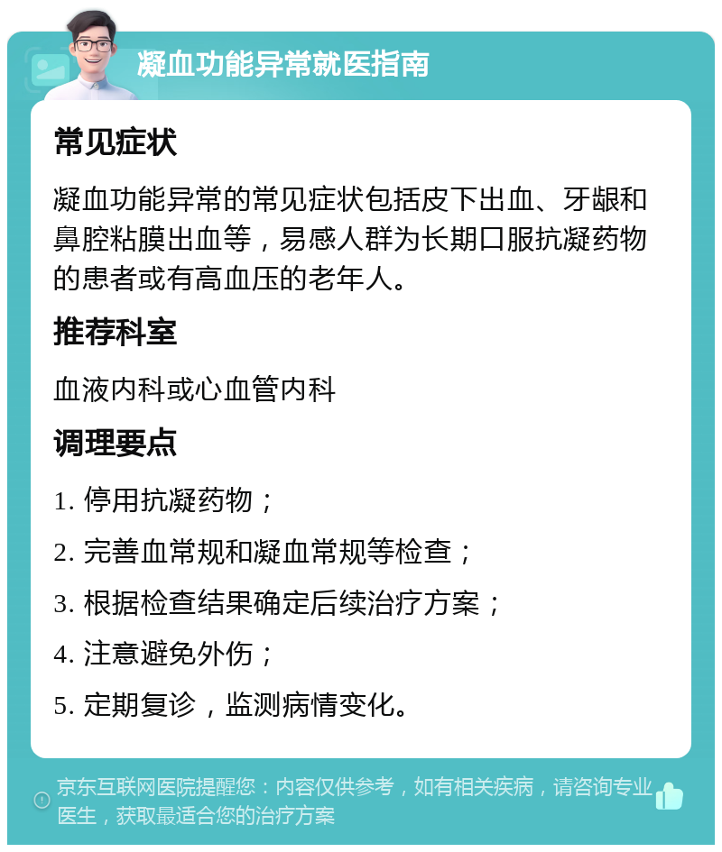 凝血功能异常就医指南 常见症状 凝血功能异常的常见症状包括皮下出血、牙龈和鼻腔粘膜出血等，易感人群为长期口服抗凝药物的患者或有高血压的老年人。 推荐科室 血液内科或心血管内科 调理要点 1. 停用抗凝药物； 2. 完善血常规和凝血常规等检查； 3. 根据检查结果确定后续治疗方案； 4. 注意避免外伤； 5. 定期复诊，监测病情变化。