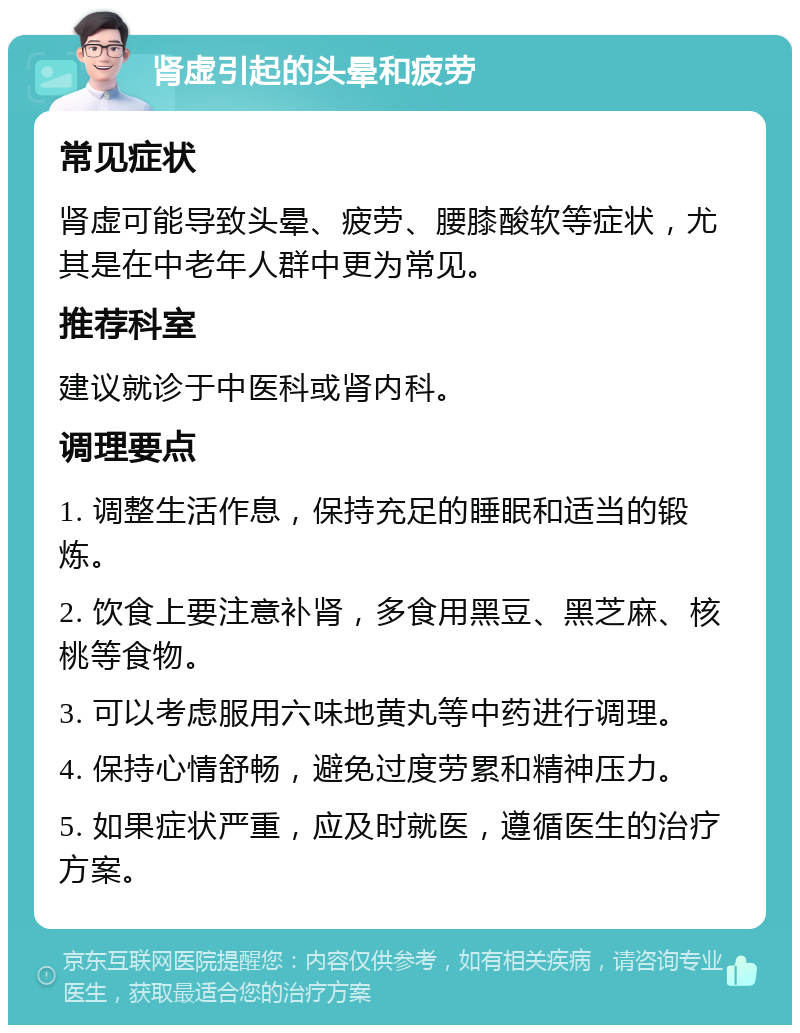 肾虚引起的头晕和疲劳 常见症状 肾虚可能导致头晕、疲劳、腰膝酸软等症状，尤其是在中老年人群中更为常见。 推荐科室 建议就诊于中医科或肾内科。 调理要点 1. 调整生活作息，保持充足的睡眠和适当的锻炼。 2. 饮食上要注意补肾，多食用黑豆、黑芝麻、核桃等食物。 3. 可以考虑服用六味地黄丸等中药进行调理。 4. 保持心情舒畅，避免过度劳累和精神压力。 5. 如果症状严重，应及时就医，遵循医生的治疗方案。