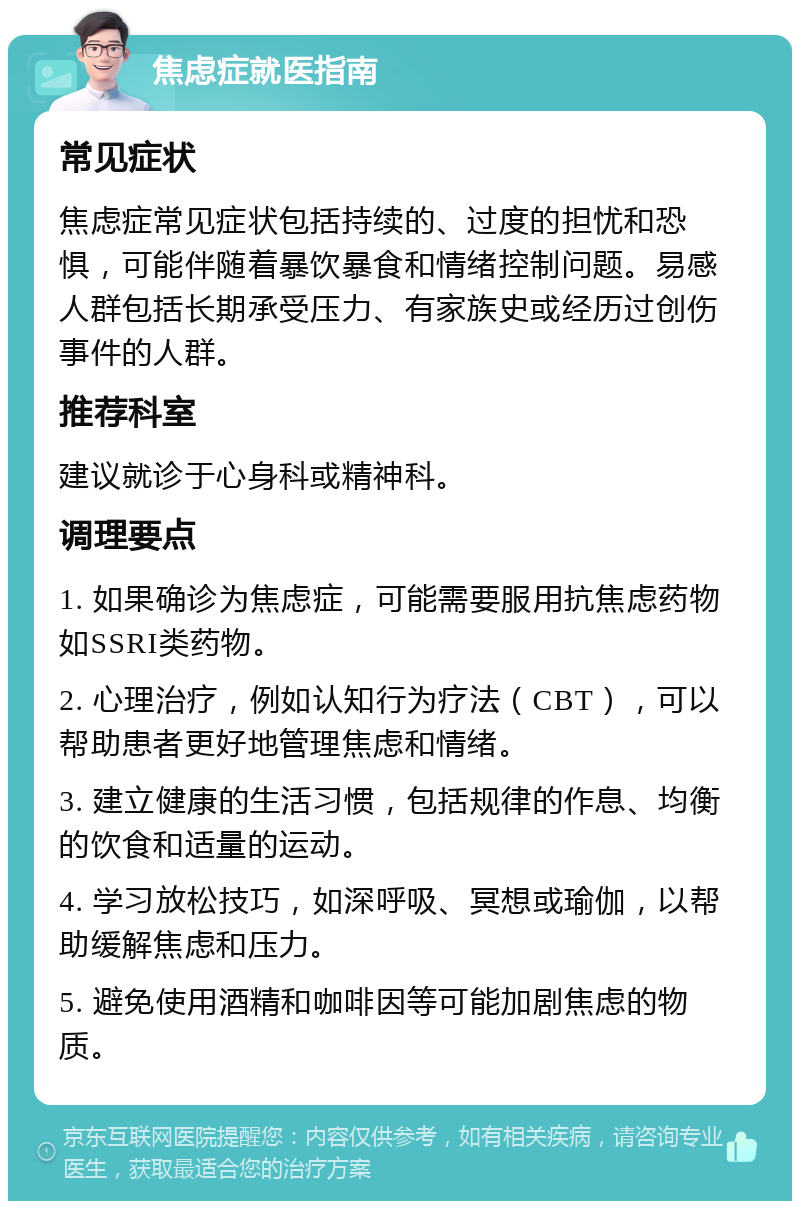 焦虑症就医指南 常见症状 焦虑症常见症状包括持续的、过度的担忧和恐惧，可能伴随着暴饮暴食和情绪控制问题。易感人群包括长期承受压力、有家族史或经历过创伤事件的人群。 推荐科室 建议就诊于心身科或精神科。 调理要点 1. 如果确诊为焦虑症，可能需要服用抗焦虑药物如SSRI类药物。 2. 心理治疗，例如认知行为疗法（CBT），可以帮助患者更好地管理焦虑和情绪。 3. 建立健康的生活习惯，包括规律的作息、均衡的饮食和适量的运动。 4. 学习放松技巧，如深呼吸、冥想或瑜伽，以帮助缓解焦虑和压力。 5. 避免使用酒精和咖啡因等可能加剧焦虑的物质。