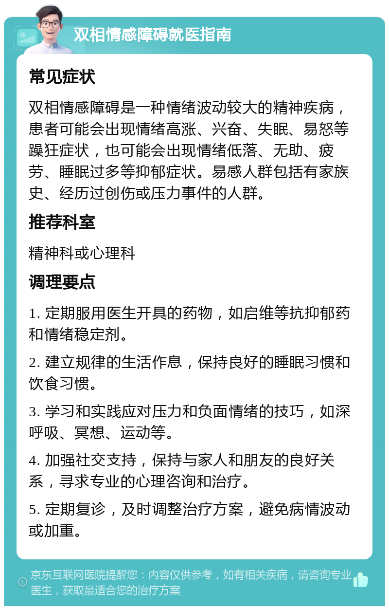 双相情感障碍就医指南 常见症状 双相情感障碍是一种情绪波动较大的精神疾病，患者可能会出现情绪高涨、兴奋、失眠、易怒等躁狂症状，也可能会出现情绪低落、无助、疲劳、睡眠过多等抑郁症状。易感人群包括有家族史、经历过创伤或压力事件的人群。 推荐科室 精神科或心理科 调理要点 1. 定期服用医生开具的药物，如启维等抗抑郁药和情绪稳定剂。 2. 建立规律的生活作息，保持良好的睡眠习惯和饮食习惯。 3. 学习和实践应对压力和负面情绪的技巧，如深呼吸、冥想、运动等。 4. 加强社交支持，保持与家人和朋友的良好关系，寻求专业的心理咨询和治疗。 5. 定期复诊，及时调整治疗方案，避免病情波动或加重。