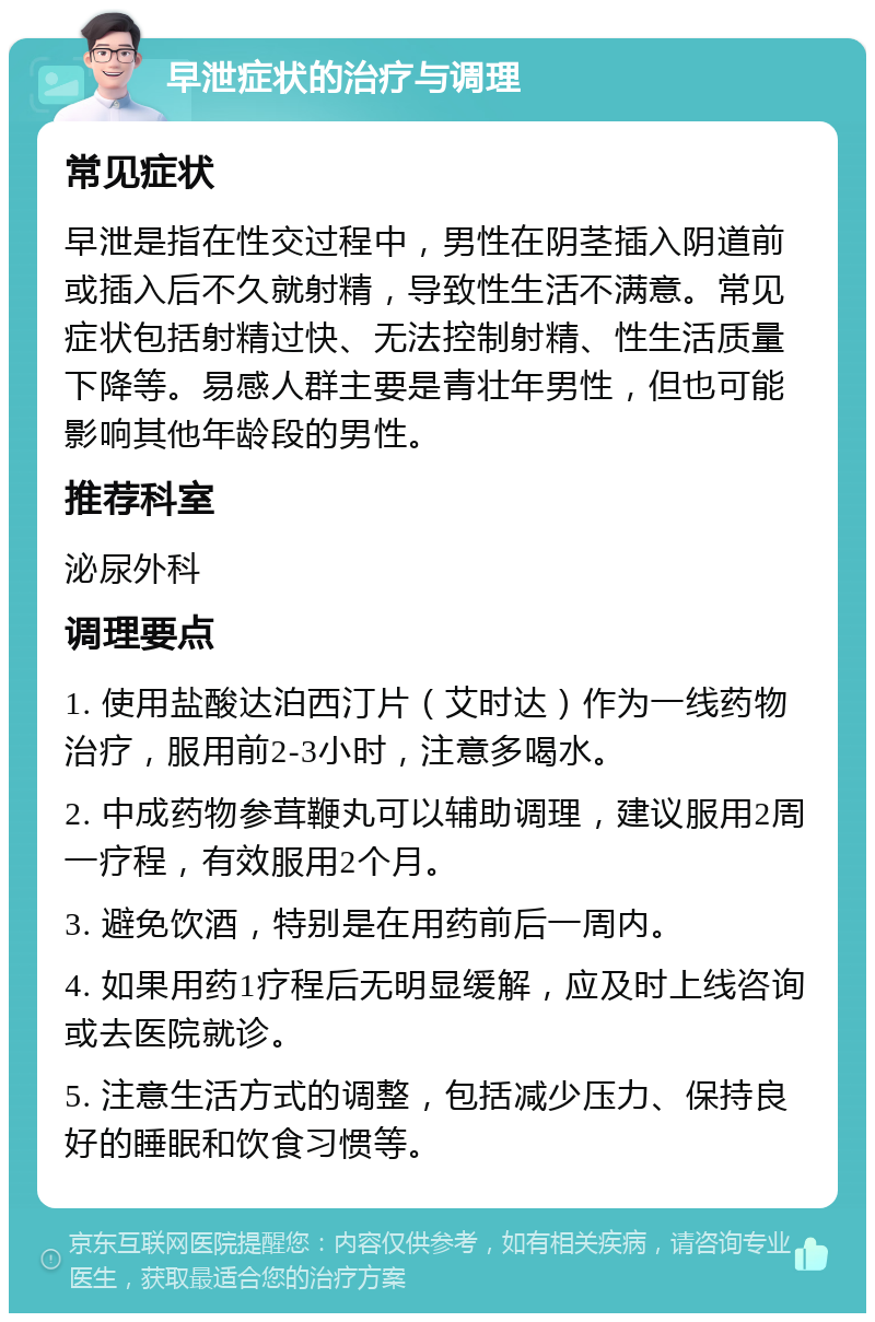 早泄症状的治疗与调理 常见症状 早泄是指在性交过程中，男性在阴茎插入阴道前或插入后不久就射精，导致性生活不满意。常见症状包括射精过快、无法控制射精、性生活质量下降等。易感人群主要是青壮年男性，但也可能影响其他年龄段的男性。 推荐科室 泌尿外科 调理要点 1. 使用盐酸达泊西汀片（艾时达）作为一线药物治疗，服用前2-3小时，注意多喝水。 2. 中成药物参茸鞭丸可以辅助调理，建议服用2周一疗程，有效服用2个月。 3. 避免饮酒，特别是在用药前后一周内。 4. 如果用药1疗程后无明显缓解，应及时上线咨询或去医院就诊。 5. 注意生活方式的调整，包括减少压力、保持良好的睡眠和饮食习惯等。