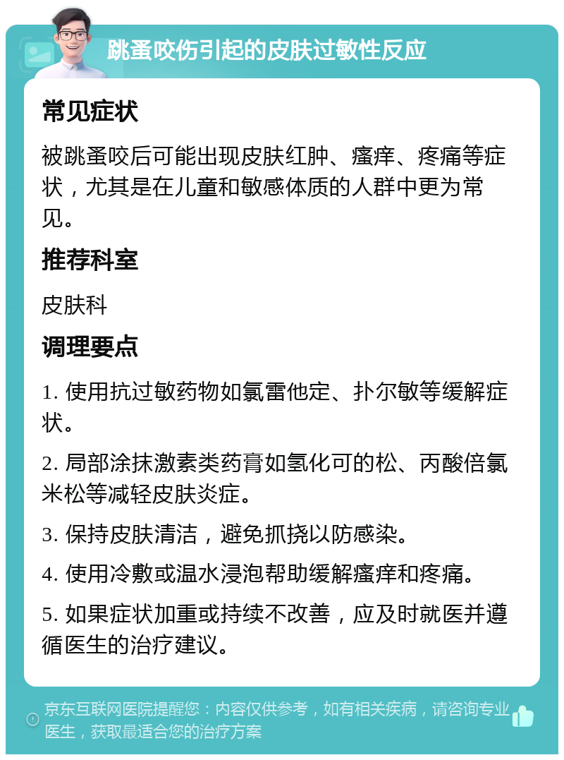 跳蚤咬伤引起的皮肤过敏性反应 常见症状 被跳蚤咬后可能出现皮肤红肿、瘙痒、疼痛等症状，尤其是在儿童和敏感体质的人群中更为常见。 推荐科室 皮肤科 调理要点 1. 使用抗过敏药物如氯雷他定、扑尔敏等缓解症状。 2. 局部涂抹激素类药膏如氢化可的松、丙酸倍氯米松等减轻皮肤炎症。 3. 保持皮肤清洁，避免抓挠以防感染。 4. 使用冷敷或温水浸泡帮助缓解瘙痒和疼痛。 5. 如果症状加重或持续不改善，应及时就医并遵循医生的治疗建议。