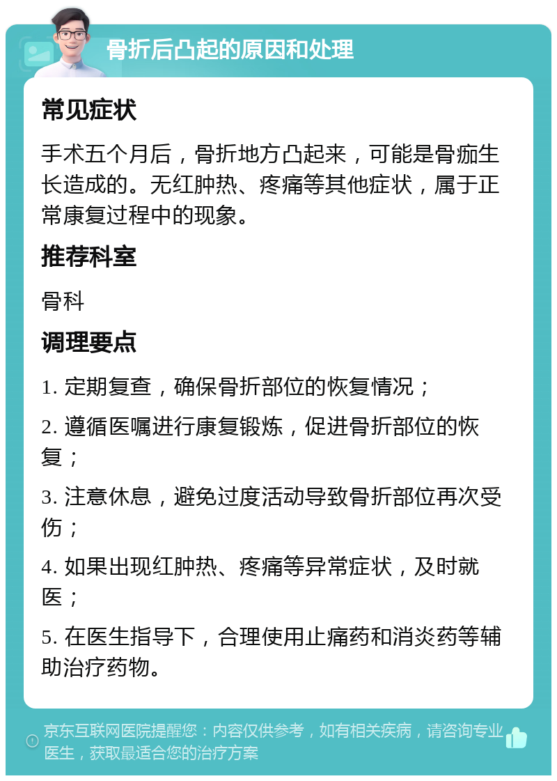 骨折后凸起的原因和处理 常见症状 手术五个月后，骨折地方凸起来，可能是骨痂生长造成的。无红肿热、疼痛等其他症状，属于正常康复过程中的现象。 推荐科室 骨科 调理要点 1. 定期复查，确保骨折部位的恢复情况； 2. 遵循医嘱进行康复锻炼，促进骨折部位的恢复； 3. 注意休息，避免过度活动导致骨折部位再次受伤； 4. 如果出现红肿热、疼痛等异常症状，及时就医； 5. 在医生指导下，合理使用止痛药和消炎药等辅助治疗药物。