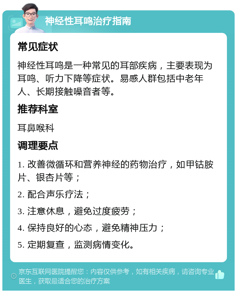 神经性耳鸣治疗指南 常见症状 神经性耳鸣是一种常见的耳部疾病，主要表现为耳鸣、听力下降等症状。易感人群包括中老年人、长期接触噪音者等。 推荐科室 耳鼻喉科 调理要点 1. 改善微循环和营养神经的药物治疗，如甲钴胺片、银杏片等； 2. 配合声乐疗法； 3. 注意休息，避免过度疲劳； 4. 保持良好的心态，避免精神压力； 5. 定期复查，监测病情变化。