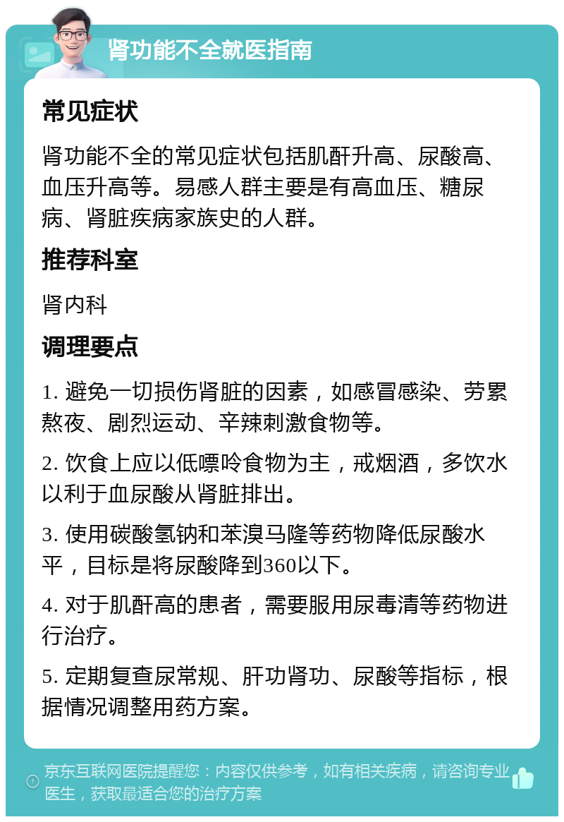 肾功能不全就医指南 常见症状 肾功能不全的常见症状包括肌酐升高、尿酸高、血压升高等。易感人群主要是有高血压、糖尿病、肾脏疾病家族史的人群。 推荐科室 肾内科 调理要点 1. 避免一切损伤肾脏的因素，如感冒感染、劳累熬夜、剧烈运动、辛辣刺激食物等。 2. 饮食上应以低嘌呤食物为主，戒烟酒，多饮水以利于血尿酸从肾脏排出。 3. 使用碳酸氢钠和苯溴马隆等药物降低尿酸水平，目标是将尿酸降到360以下。 4. 对于肌酐高的患者，需要服用尿毒清等药物进行治疗。 5. 定期复查尿常规、肝功肾功、尿酸等指标，根据情况调整用药方案。