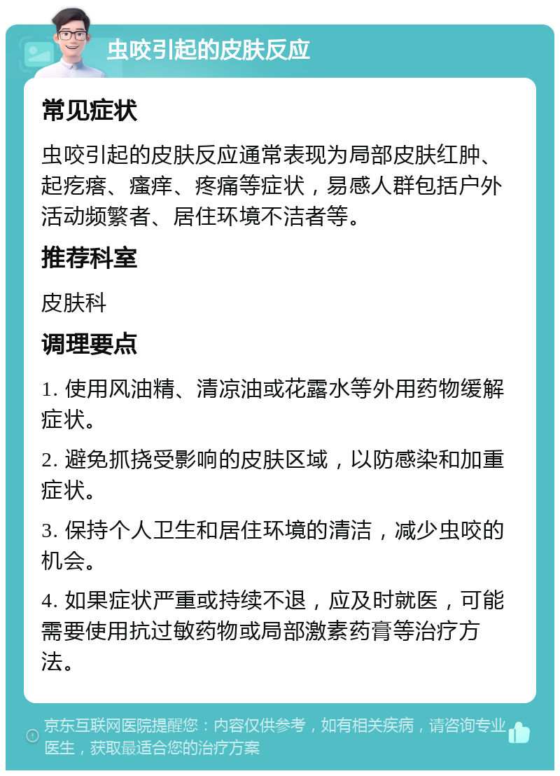 虫咬引起的皮肤反应 常见症状 虫咬引起的皮肤反应通常表现为局部皮肤红肿、起疙瘩、瘙痒、疼痛等症状，易感人群包括户外活动频繁者、居住环境不洁者等。 推荐科室 皮肤科 调理要点 1. 使用风油精、清凉油或花露水等外用药物缓解症状。 2. 避免抓挠受影响的皮肤区域，以防感染和加重症状。 3. 保持个人卫生和居住环境的清洁，减少虫咬的机会。 4. 如果症状严重或持续不退，应及时就医，可能需要使用抗过敏药物或局部激素药膏等治疗方法。