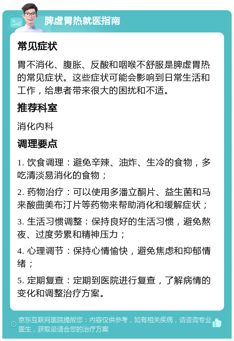 脾虚胃热就医指南 常见症状 胃不消化、腹胀、反酸和咽喉不舒服是脾虚胃热的常见症状。这些症状可能会影响到日常生活和工作，给患者带来很大的困扰和不适。 推荐科室 消化内科 调理要点 1. 饮食调理：避免辛辣、油炸、生冷的食物，多吃清淡易消化的食物； 2. 药物治疗：可以使用多潘立酮片、益生菌和马来酸曲美布汀片等药物来帮助消化和缓解症状； 3. 生活习惯调整：保持良好的生活习惯，避免熬夜、过度劳累和精神压力； 4. 心理调节：保持心情愉快，避免焦虑和抑郁情绪； 5. 定期复查：定期到医院进行复查，了解病情的变化和调整治疗方案。