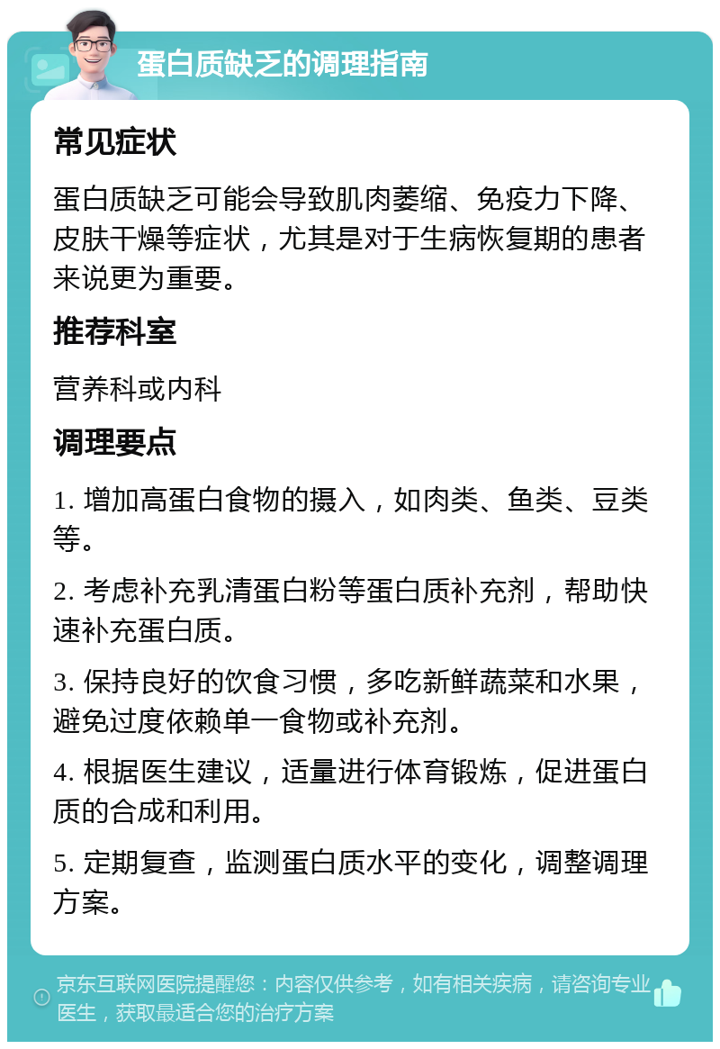 蛋白质缺乏的调理指南 常见症状 蛋白质缺乏可能会导致肌肉萎缩、免疫力下降、皮肤干燥等症状，尤其是对于生病恢复期的患者来说更为重要。 推荐科室 营养科或内科 调理要点 1. 增加高蛋白食物的摄入，如肉类、鱼类、豆类等。 2. 考虑补充乳清蛋白粉等蛋白质补充剂，帮助快速补充蛋白质。 3. 保持良好的饮食习惯，多吃新鲜蔬菜和水果，避免过度依赖单一食物或补充剂。 4. 根据医生建议，适量进行体育锻炼，促进蛋白质的合成和利用。 5. 定期复查，监测蛋白质水平的变化，调整调理方案。