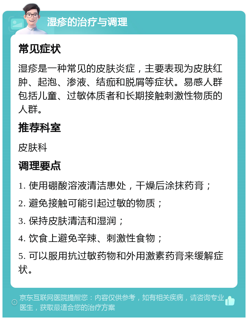 湿疹的治疗与调理 常见症状 湿疹是一种常见的皮肤炎症，主要表现为皮肤红肿、起泡、渗液、结痂和脱屑等症状。易感人群包括儿童、过敏体质者和长期接触刺激性物质的人群。 推荐科室 皮肤科 调理要点 1. 使用硼酸溶液清洁患处，干燥后涂抹药膏； 2. 避免接触可能引起过敏的物质； 3. 保持皮肤清洁和湿润； 4. 饮食上避免辛辣、刺激性食物； 5. 可以服用抗过敏药物和外用激素药膏来缓解症状。