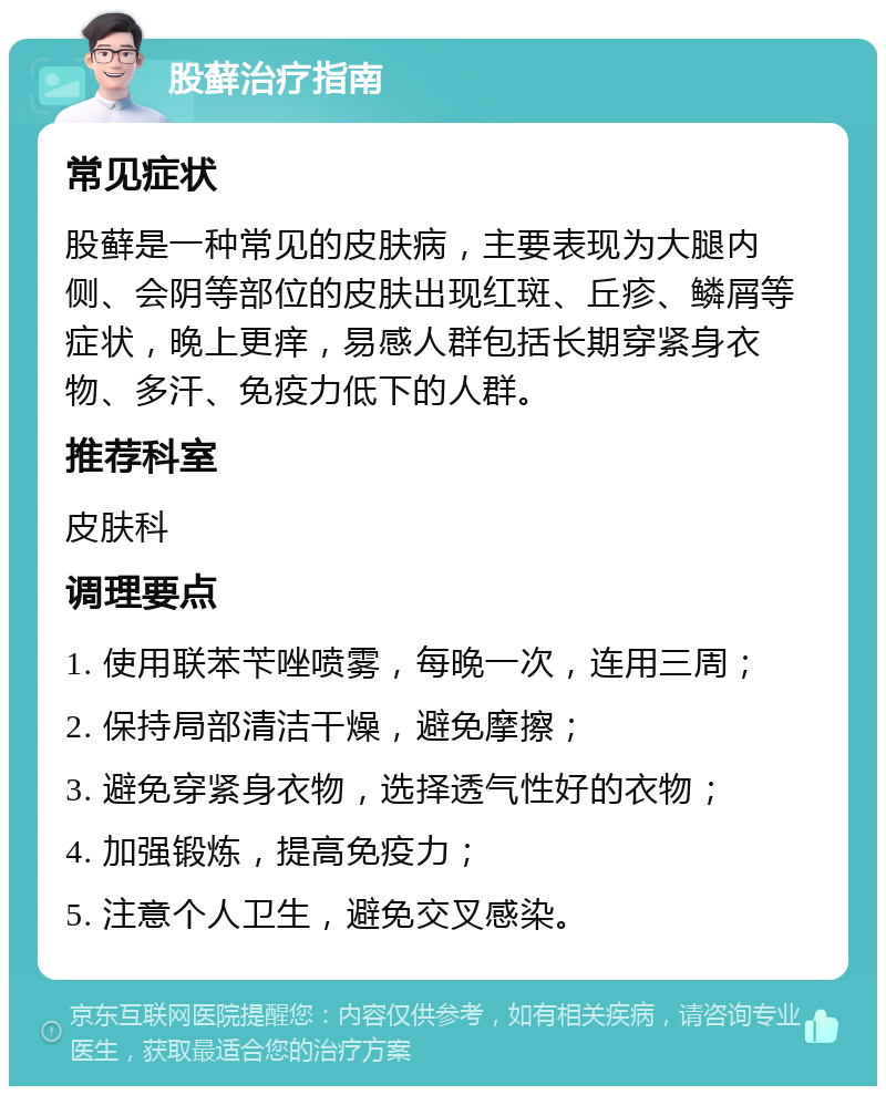 股藓治疗指南 常见症状 股藓是一种常见的皮肤病，主要表现为大腿内侧、会阴等部位的皮肤出现红斑、丘疹、鳞屑等症状，晚上更痒，易感人群包括长期穿紧身衣物、多汗、免疫力低下的人群。 推荐科室 皮肤科 调理要点 1. 使用联苯苄唑喷雾，每晚一次，连用三周； 2. 保持局部清洁干燥，避免摩擦； 3. 避免穿紧身衣物，选择透气性好的衣物； 4. 加强锻炼，提高免疫力； 5. 注意个人卫生，避免交叉感染。