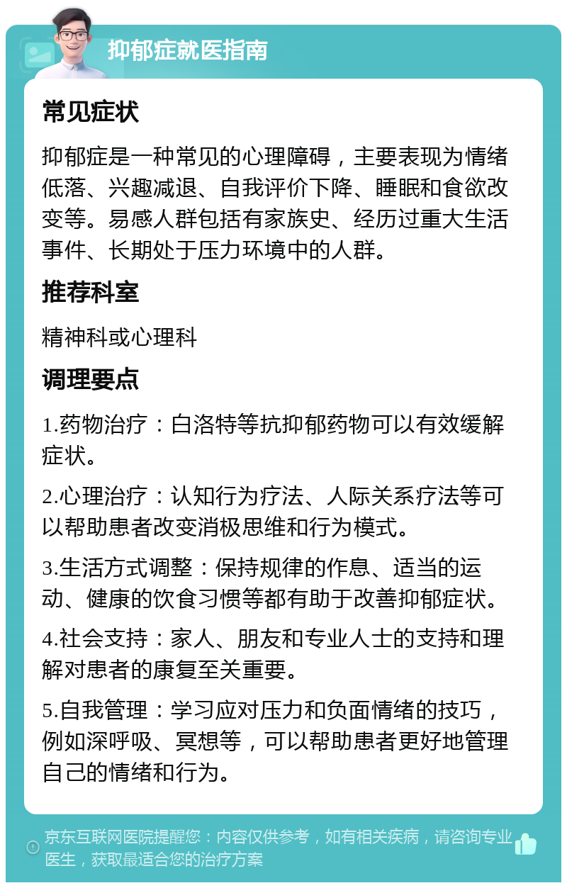 抑郁症就医指南 常见症状 抑郁症是一种常见的心理障碍，主要表现为情绪低落、兴趣减退、自我评价下降、睡眠和食欲改变等。易感人群包括有家族史、经历过重大生活事件、长期处于压力环境中的人群。 推荐科室 精神科或心理科 调理要点 1.药物治疗：白洛特等抗抑郁药物可以有效缓解症状。 2.心理治疗：认知行为疗法、人际关系疗法等可以帮助患者改变消极思维和行为模式。 3.生活方式调整：保持规律的作息、适当的运动、健康的饮食习惯等都有助于改善抑郁症状。 4.社会支持：家人、朋友和专业人士的支持和理解对患者的康复至关重要。 5.自我管理：学习应对压力和负面情绪的技巧，例如深呼吸、冥想等，可以帮助患者更好地管理自己的情绪和行为。