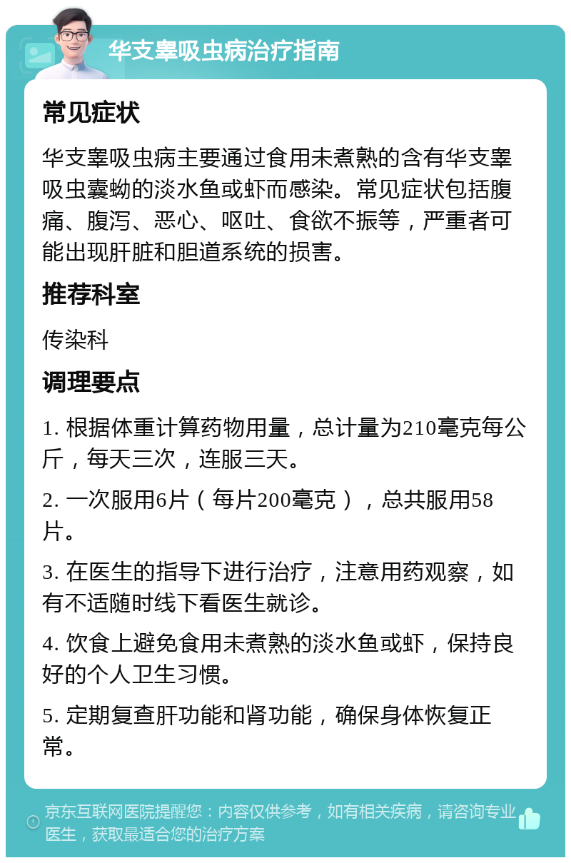 华支睾吸虫病治疗指南 常见症状 华支睾吸虫病主要通过食用未煮熟的含有华支睾吸虫囊蚴的淡水鱼或虾而感染。常见症状包括腹痛、腹泻、恶心、呕吐、食欲不振等，严重者可能出现肝脏和胆道系统的损害。 推荐科室 传染科 调理要点 1. 根据体重计算药物用量，总计量为210毫克每公斤，每天三次，连服三天。 2. 一次服用6片（每片200毫克），总共服用58片。 3. 在医生的指导下进行治疗，注意用药观察，如有不适随时线下看医生就诊。 4. 饮食上避免食用未煮熟的淡水鱼或虾，保持良好的个人卫生习惯。 5. 定期复查肝功能和肾功能，确保身体恢复正常。