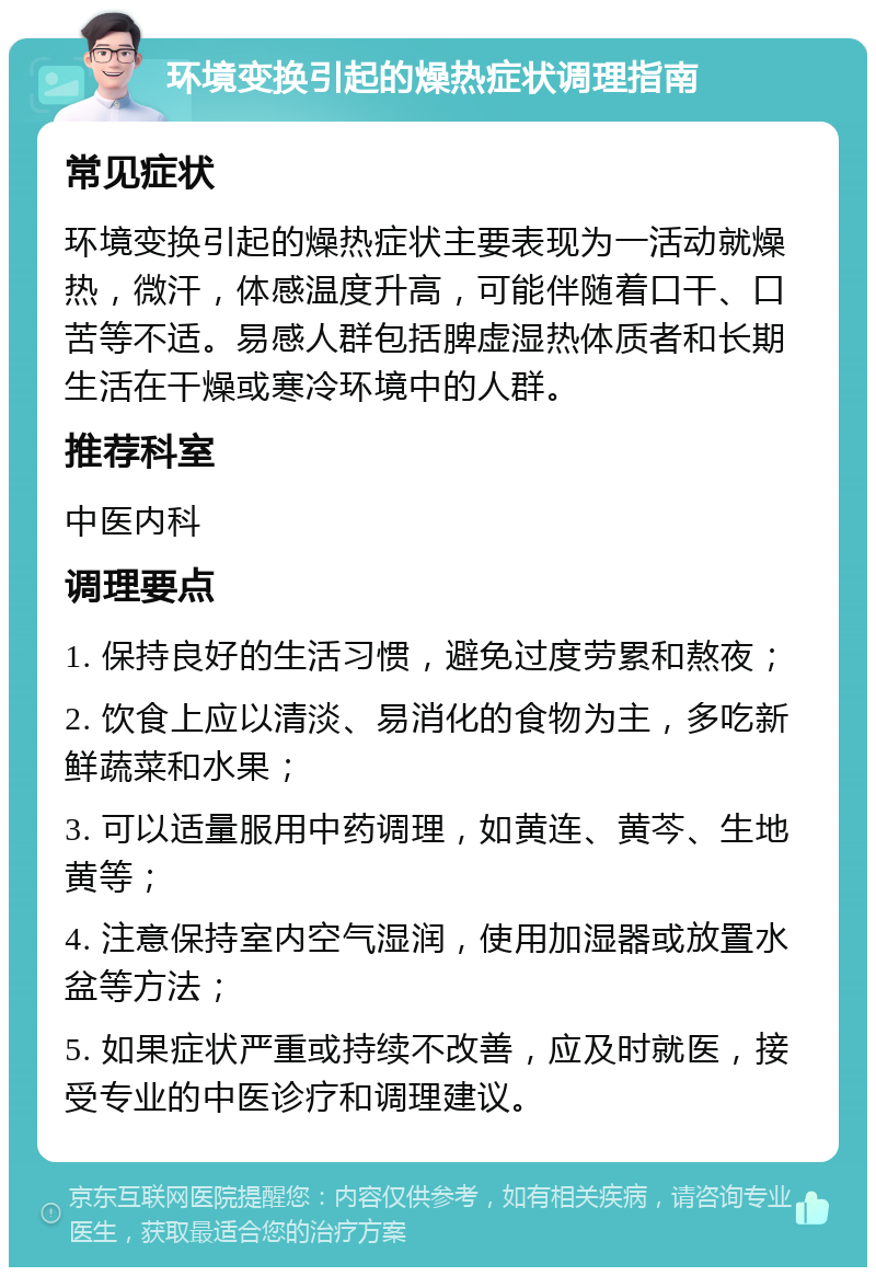 环境变换引起的燥热症状调理指南 常见症状 环境变换引起的燥热症状主要表现为一活动就燥热，微汗，体感温度升高，可能伴随着口干、口苦等不适。易感人群包括脾虚湿热体质者和长期生活在干燥或寒冷环境中的人群。 推荐科室 中医内科 调理要点 1. 保持良好的生活习惯，避免过度劳累和熬夜； 2. 饮食上应以清淡、易消化的食物为主，多吃新鲜蔬菜和水果； 3. 可以适量服用中药调理，如黄连、黄芩、生地黄等； 4. 注意保持室内空气湿润，使用加湿器或放置水盆等方法； 5. 如果症状严重或持续不改善，应及时就医，接受专业的中医诊疗和调理建议。