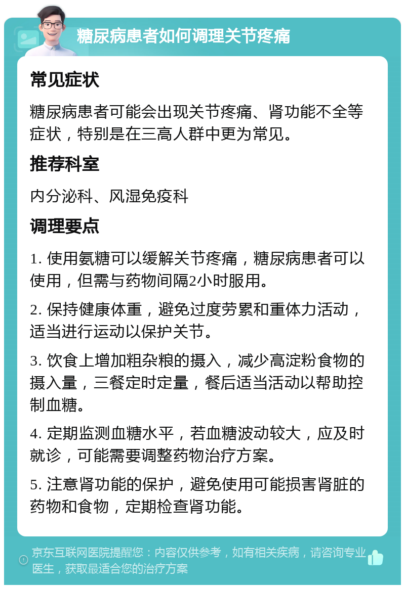 糖尿病患者如何调理关节疼痛 常见症状 糖尿病患者可能会出现关节疼痛、肾功能不全等症状，特别是在三高人群中更为常见。 推荐科室 内分泌科、风湿免疫科 调理要点 1. 使用氨糖可以缓解关节疼痛，糖尿病患者可以使用，但需与药物间隔2小时服用。 2. 保持健康体重，避免过度劳累和重体力活动，适当进行运动以保护关节。 3. 饮食上增加粗杂粮的摄入，减少高淀粉食物的摄入量，三餐定时定量，餐后适当活动以帮助控制血糖。 4. 定期监测血糖水平，若血糖波动较大，应及时就诊，可能需要调整药物治疗方案。 5. 注意肾功能的保护，避免使用可能损害肾脏的药物和食物，定期检查肾功能。