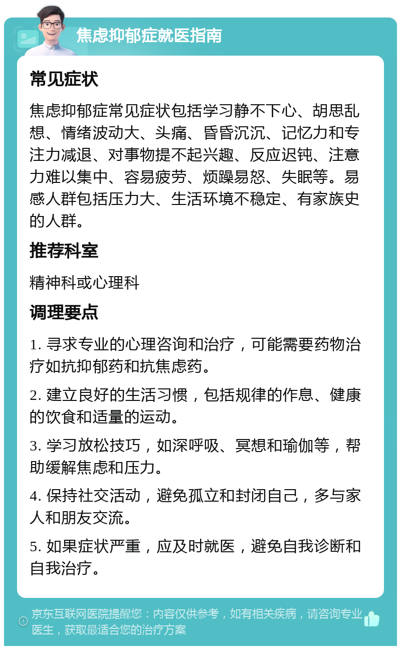 焦虑抑郁症就医指南 常见症状 焦虑抑郁症常见症状包括学习静不下心、胡思乱想、情绪波动大、头痛、昏昏沉沉、记忆力和专注力减退、对事物提不起兴趣、反应迟钝、注意力难以集中、容易疲劳、烦躁易怒、失眠等。易感人群包括压力大、生活环境不稳定、有家族史的人群。 推荐科室 精神科或心理科 调理要点 1. 寻求专业的心理咨询和治疗，可能需要药物治疗如抗抑郁药和抗焦虑药。 2. 建立良好的生活习惯，包括规律的作息、健康的饮食和适量的运动。 3. 学习放松技巧，如深呼吸、冥想和瑜伽等，帮助缓解焦虑和压力。 4. 保持社交活动，避免孤立和封闭自己，多与家人和朋友交流。 5. 如果症状严重，应及时就医，避免自我诊断和自我治疗。