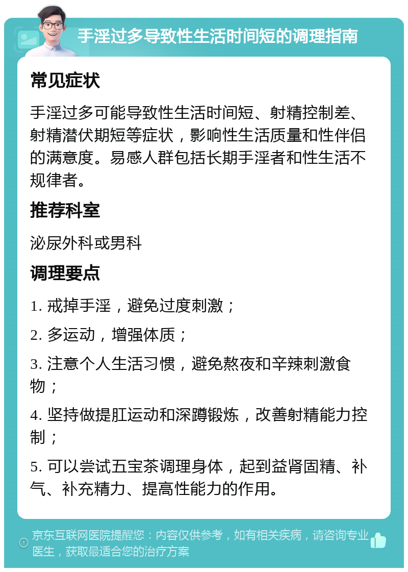 手淫过多导致性生活时间短的调理指南 常见症状 手淫过多可能导致性生活时间短、射精控制差、射精潜伏期短等症状，影响性生活质量和性伴侣的满意度。易感人群包括长期手淫者和性生活不规律者。 推荐科室 泌尿外科或男科 调理要点 1. 戒掉手淫，避免过度刺激； 2. 多运动，增强体质； 3. 注意个人生活习惯，避免熬夜和辛辣刺激食物； 4. 坚持做提肛运动和深蹲锻炼，改善射精能力控制； 5. 可以尝试五宝茶调理身体，起到益肾固精、补气、补充精力、提高性能力的作用。