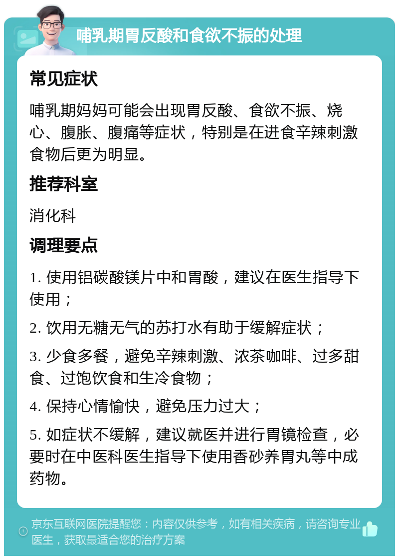 哺乳期胃反酸和食欲不振的处理 常见症状 哺乳期妈妈可能会出现胃反酸、食欲不振、烧心、腹胀、腹痛等症状，特别是在进食辛辣刺激食物后更为明显。 推荐科室 消化科 调理要点 1. 使用铝碳酸镁片中和胃酸，建议在医生指导下使用； 2. 饮用无糖无气的苏打水有助于缓解症状； 3. 少食多餐，避免辛辣刺激、浓茶咖啡、过多甜食、过饱饮食和生冷食物； 4. 保持心情愉快，避免压力过大； 5. 如症状不缓解，建议就医并进行胃镜检查，必要时在中医科医生指导下使用香砂养胃丸等中成药物。