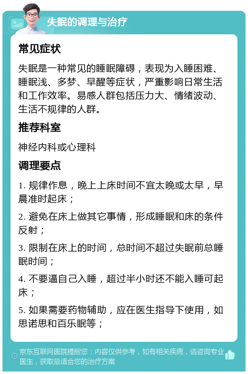 失眠的调理与治疗 常见症状 失眠是一种常见的睡眠障碍，表现为入睡困难、睡眠浅、多梦、早醒等症状，严重影响日常生活和工作效率。易感人群包括压力大、情绪波动、生活不规律的人群。 推荐科室 神经内科或心理科 调理要点 1. 规律作息，晚上上床时间不宜太晚或太早，早晨准时起床； 2. 避免在床上做其它事情，形成睡眠和床的条件反射； 3. 限制在床上的时间，总时间不超过失眠前总睡眠时间； 4. 不要逼自己入睡，超过半小时还不能入睡可起床； 5. 如果需要药物辅助，应在医生指导下使用，如思诺思和百乐眠等；