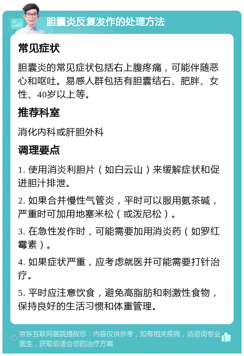 胆囊炎反复发作的处理方法 常见症状 胆囊炎的常见症状包括右上腹疼痛，可能伴随恶心和呕吐。易感人群包括有胆囊结石、肥胖、女性、40岁以上等。 推荐科室 消化内科或肝胆外科 调理要点 1. 使用消炎利胆片（如白云山）来缓解症状和促进胆汁排泄。 2. 如果合并慢性气管炎，平时可以服用氨茶碱，严重时可加用地塞米松（或泼尼松）。 3. 在急性发作时，可能需要加用消炎药（如罗红霉素）。 4. 如果症状严重，应考虑就医并可能需要打针治疗。 5. 平时应注意饮食，避免高脂肪和刺激性食物，保持良好的生活习惯和体重管理。