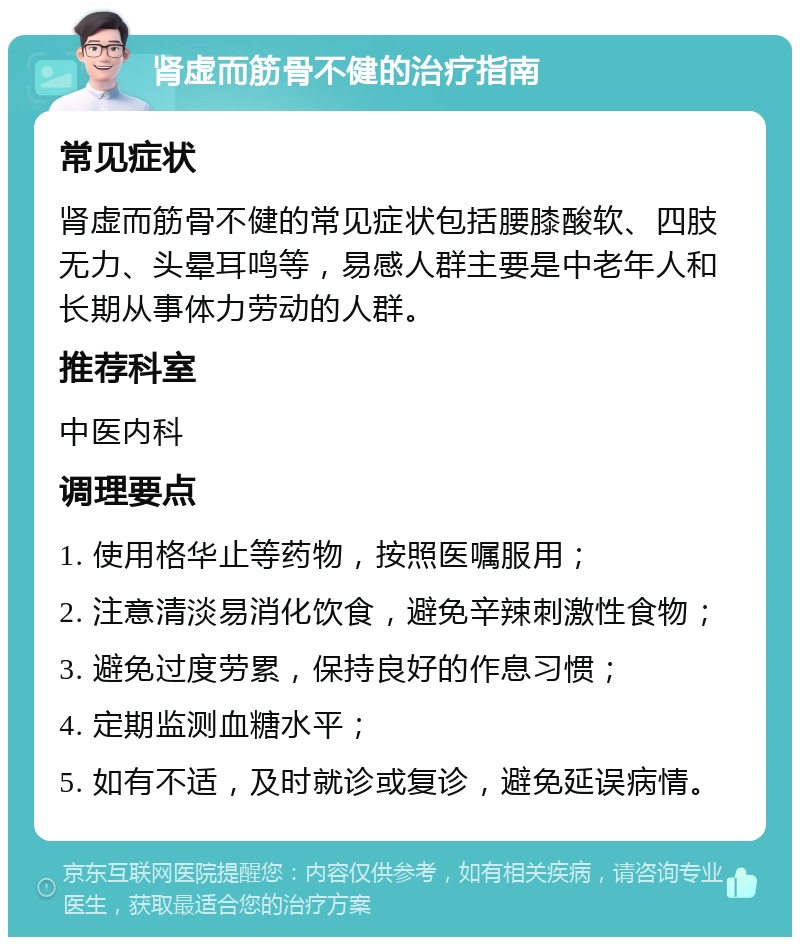 肾虚而筋骨不健的治疗指南 常见症状 肾虚而筋骨不健的常见症状包括腰膝酸软、四肢无力、头晕耳鸣等，易感人群主要是中老年人和长期从事体力劳动的人群。 推荐科室 中医内科 调理要点 1. 使用格华止等药物，按照医嘱服用； 2. 注意清淡易消化饮食，避免辛辣刺激性食物； 3. 避免过度劳累，保持良好的作息习惯； 4. 定期监测血糖水平； 5. 如有不适，及时就诊或复诊，避免延误病情。