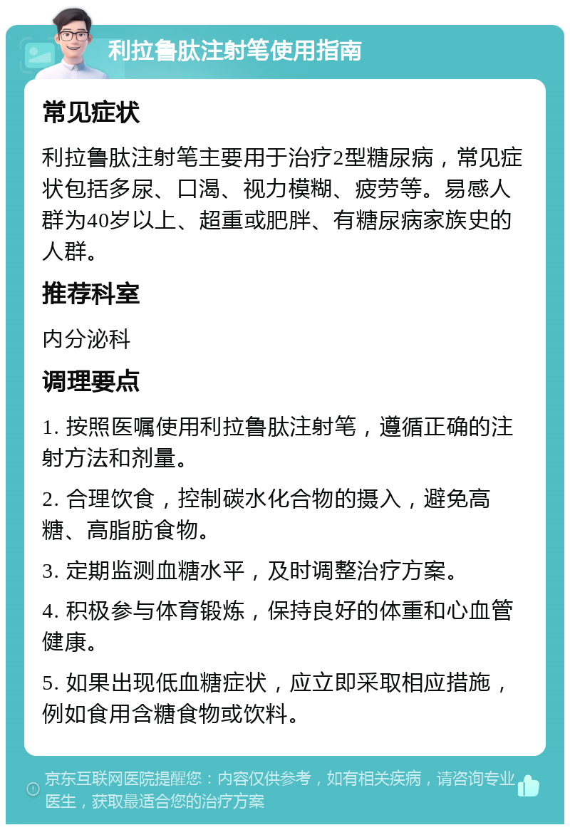 利拉鲁肽注射笔使用指南 常见症状 利拉鲁肽注射笔主要用于治疗2型糖尿病，常见症状包括多尿、口渴、视力模糊、疲劳等。易感人群为40岁以上、超重或肥胖、有糖尿病家族史的人群。 推荐科室 内分泌科 调理要点 1. 按照医嘱使用利拉鲁肽注射笔，遵循正确的注射方法和剂量。 2. 合理饮食，控制碳水化合物的摄入，避免高糖、高脂肪食物。 3. 定期监测血糖水平，及时调整治疗方案。 4. 积极参与体育锻炼，保持良好的体重和心血管健康。 5. 如果出现低血糖症状，应立即采取相应措施，例如食用含糖食物或饮料。