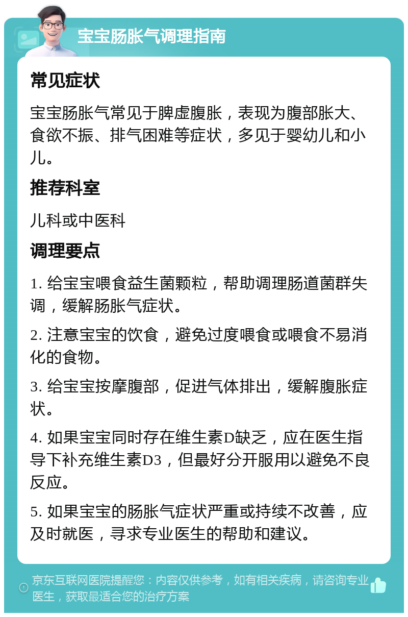 宝宝肠胀气调理指南 常见症状 宝宝肠胀气常见于脾虚腹胀，表现为腹部胀大、食欲不振、排气困难等症状，多见于婴幼儿和小儿。 推荐科室 儿科或中医科 调理要点 1. 给宝宝喂食益生菌颗粒，帮助调理肠道菌群失调，缓解肠胀气症状。 2. 注意宝宝的饮食，避免过度喂食或喂食不易消化的食物。 3. 给宝宝按摩腹部，促进气体排出，缓解腹胀症状。 4. 如果宝宝同时存在维生素D缺乏，应在医生指导下补充维生素D3，但最好分开服用以避免不良反应。 5. 如果宝宝的肠胀气症状严重或持续不改善，应及时就医，寻求专业医生的帮助和建议。