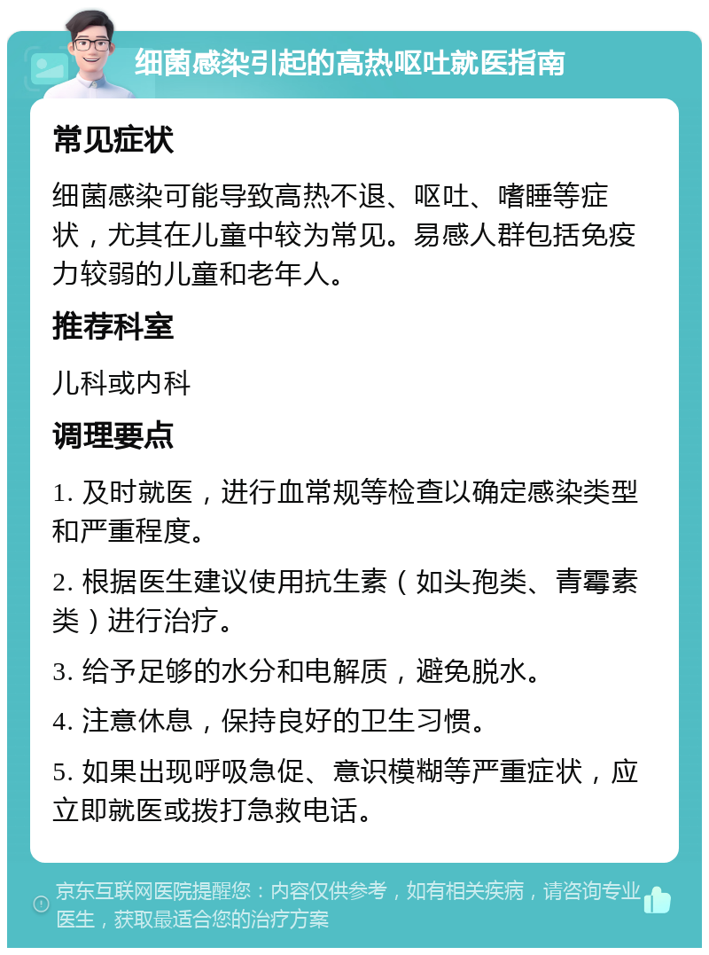 细菌感染引起的高热呕吐就医指南 常见症状 细菌感染可能导致高热不退、呕吐、嗜睡等症状，尤其在儿童中较为常见。易感人群包括免疫力较弱的儿童和老年人。 推荐科室 儿科或内科 调理要点 1. 及时就医，进行血常规等检查以确定感染类型和严重程度。 2. 根据医生建议使用抗生素（如头孢类、青霉素类）进行治疗。 3. 给予足够的水分和电解质，避免脱水。 4. 注意休息，保持良好的卫生习惯。 5. 如果出现呼吸急促、意识模糊等严重症状，应立即就医或拨打急救电话。