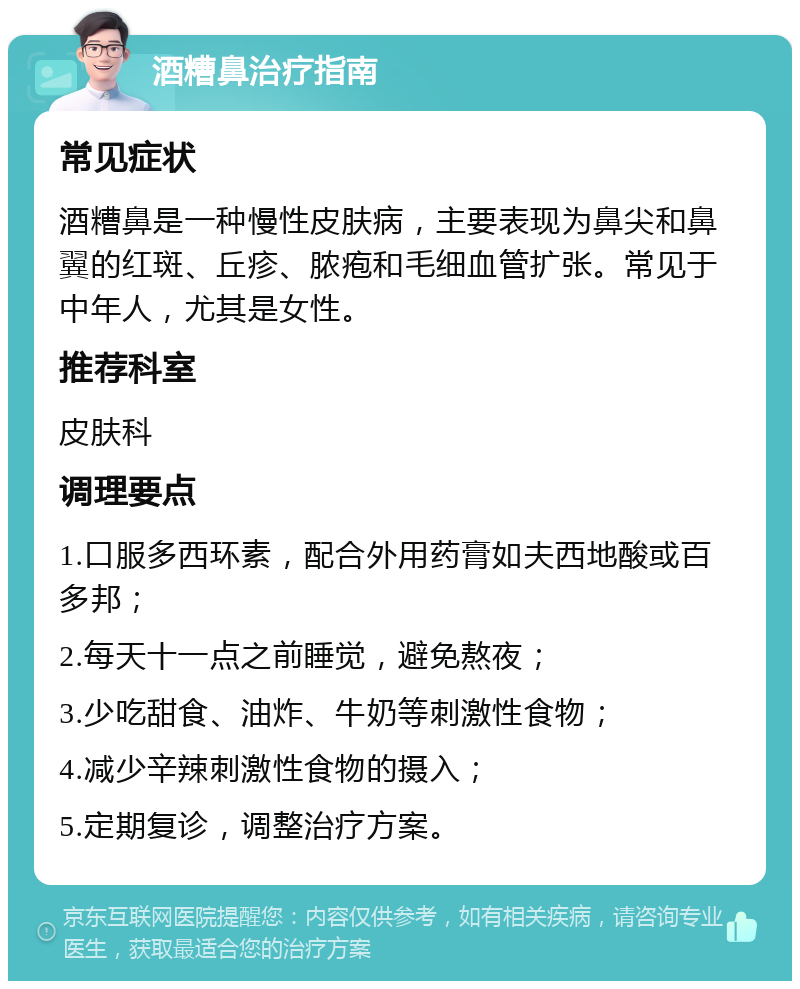 酒糟鼻治疗指南 常见症状 酒糟鼻是一种慢性皮肤病，主要表现为鼻尖和鼻翼的红斑、丘疹、脓疱和毛细血管扩张。常见于中年人，尤其是女性。 推荐科室 皮肤科 调理要点 1.口服多西环素，配合外用药膏如夫西地酸或百多邦； 2.每天十一点之前睡觉，避免熬夜； 3.少吃甜食、油炸、牛奶等刺激性食物； 4.减少辛辣刺激性食物的摄入； 5.定期复诊，调整治疗方案。