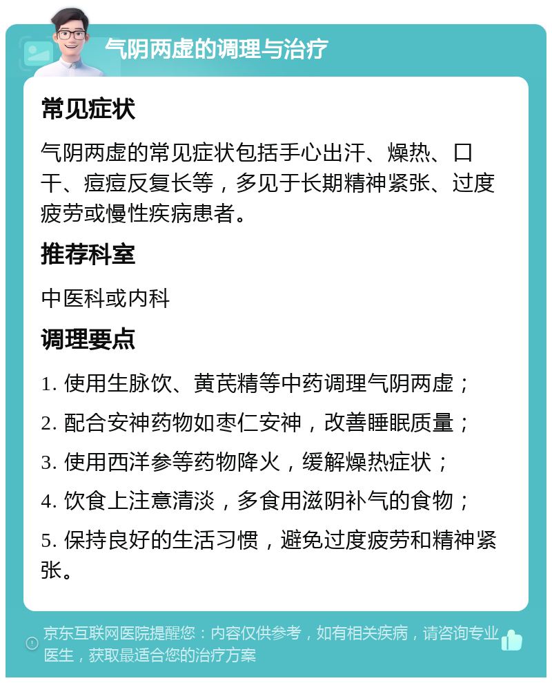 气阴两虚的调理与治疗 常见症状 气阴两虚的常见症状包括手心出汗、燥热、口干、痘痘反复长等，多见于长期精神紧张、过度疲劳或慢性疾病患者。 推荐科室 中医科或内科 调理要点 1. 使用生脉饮、黄芪精等中药调理气阴两虚； 2. 配合安神药物如枣仁安神，改善睡眠质量； 3. 使用西洋参等药物降火，缓解燥热症状； 4. 饮食上注意清淡，多食用滋阴补气的食物； 5. 保持良好的生活习惯，避免过度疲劳和精神紧张。