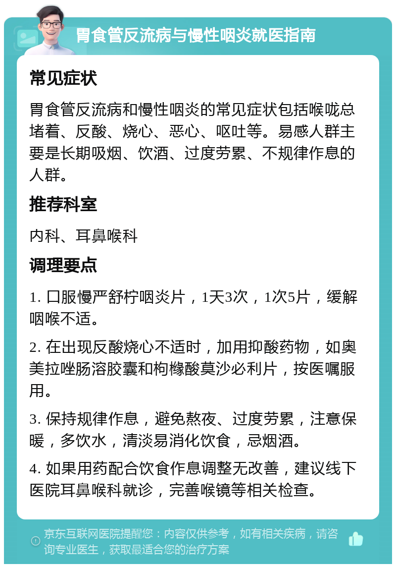 胃食管反流病与慢性咽炎就医指南 常见症状 胃食管反流病和慢性咽炎的常见症状包括喉咙总堵着、反酸、烧心、恶心、呕吐等。易感人群主要是长期吸烟、饮酒、过度劳累、不规律作息的人群。 推荐科室 内科、耳鼻喉科 调理要点 1. 口服慢严舒柠咽炎片，1天3次，1次5片，缓解咽喉不适。 2. 在出现反酸烧心不适时，加用抑酸药物，如奥美拉唑肠溶胶囊和枸橼酸莫沙必利片，按医嘱服用。 3. 保持规律作息，避免熬夜、过度劳累，注意保暖，多饮水，清淡易消化饮食，忌烟酒。 4. 如果用药配合饮食作息调整无改善，建议线下医院耳鼻喉科就诊，完善喉镜等相关检查。