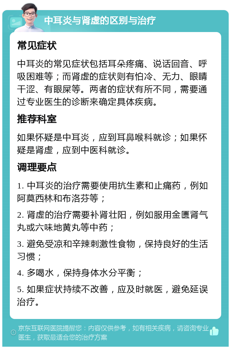 中耳炎与肾虚的区别与治疗 常见症状 中耳炎的常见症状包括耳朵疼痛、说话回音、呼吸困难等；而肾虚的症状则有怕冷、无力、眼睛干涩、有眼屎等。两者的症状有所不同，需要通过专业医生的诊断来确定具体疾病。 推荐科室 如果怀疑是中耳炎，应到耳鼻喉科就诊；如果怀疑是肾虚，应到中医科就诊。 调理要点 1. 中耳炎的治疗需要使用抗生素和止痛药，例如阿莫西林和布洛芬等； 2. 肾虚的治疗需要补肾壮阳，例如服用金匮肾气丸或六味地黄丸等中药； 3. 避免受凉和辛辣刺激性食物，保持良好的生活习惯； 4. 多喝水，保持身体水分平衡； 5. 如果症状持续不改善，应及时就医，避免延误治疗。