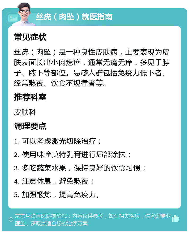 丝疣（肉坠）就医指南 常见症状 丝疣（肉坠）是一种良性皮肤病，主要表现为皮肤表面长出小肉疙瘩，通常无痛无痒，多见于脖子、腋下等部位。易感人群包括免疫力低下者、经常熬夜、饮食不规律者等。 推荐科室 皮肤科 调理要点 1. 可以考虑激光切除治疗； 2. 使用咪喹莫特乳膏进行局部涂抹； 3. 多吃蔬菜水果，保持良好的饮食习惯； 4. 注意休息，避免熬夜； 5. 加强锻炼，提高免疫力。