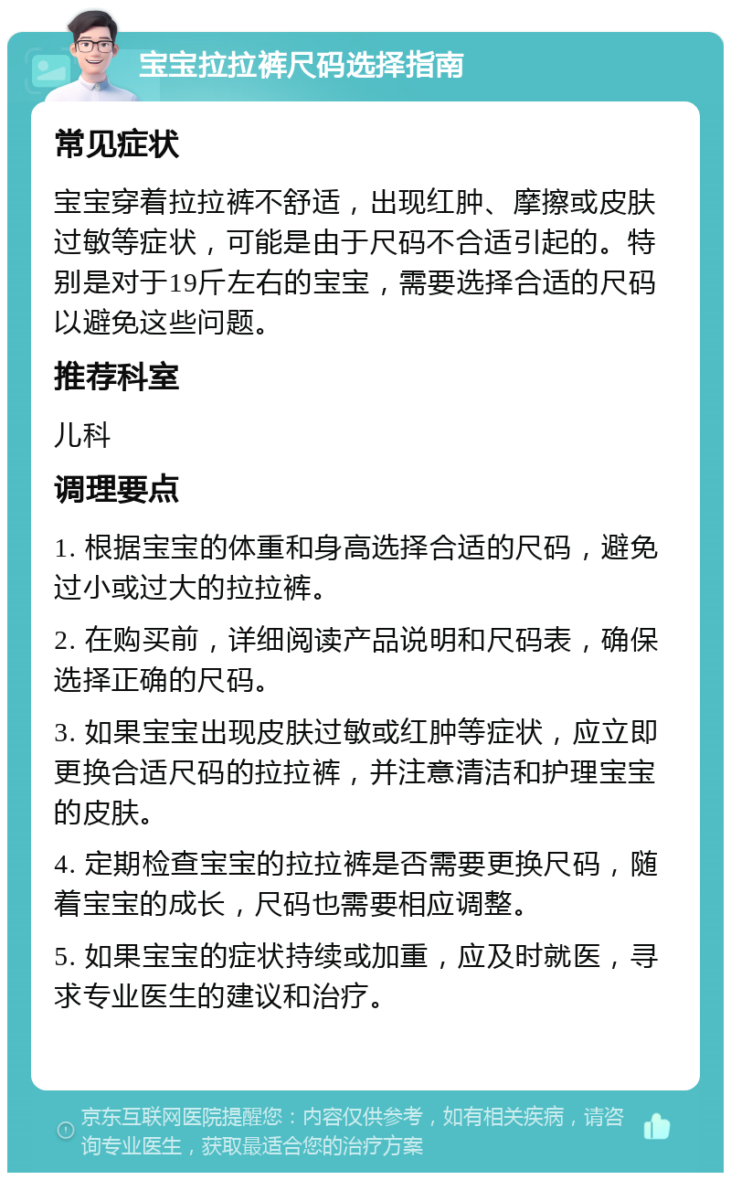 宝宝拉拉裤尺码选择指南 常见症状 宝宝穿着拉拉裤不舒适，出现红肿、摩擦或皮肤过敏等症状，可能是由于尺码不合适引起的。特别是对于19斤左右的宝宝，需要选择合适的尺码以避免这些问题。 推荐科室 儿科 调理要点 1. 根据宝宝的体重和身高选择合适的尺码，避免过小或过大的拉拉裤。 2. 在购买前，详细阅读产品说明和尺码表，确保选择正确的尺码。 3. 如果宝宝出现皮肤过敏或红肿等症状，应立即更换合适尺码的拉拉裤，并注意清洁和护理宝宝的皮肤。 4. 定期检查宝宝的拉拉裤是否需要更换尺码，随着宝宝的成长，尺码也需要相应调整。 5. 如果宝宝的症状持续或加重，应及时就医，寻求专业医生的建议和治疗。