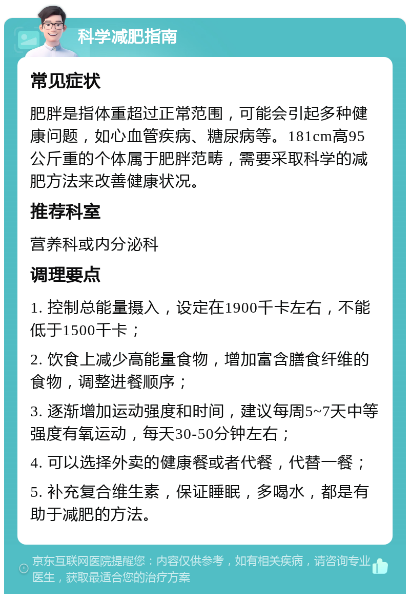 科学减肥指南 常见症状 肥胖是指体重超过正常范围，可能会引起多种健康问题，如心血管疾病、糖尿病等。181cm高95公斤重的个体属于肥胖范畴，需要采取科学的减肥方法来改善健康状况。 推荐科室 营养科或内分泌科 调理要点 1. 控制总能量摄入，设定在1900千卡左右，不能低于1500千卡； 2. 饮食上减少高能量食物，增加富含膳食纤维的食物，调整进餐顺序； 3. 逐渐增加运动强度和时间，建议每周5~7天中等强度有氧运动，每天30-50分钟左右； 4. 可以选择外卖的健康餐或者代餐，代替一餐； 5. 补充复合维生素，保证睡眠，多喝水，都是有助于减肥的方法。