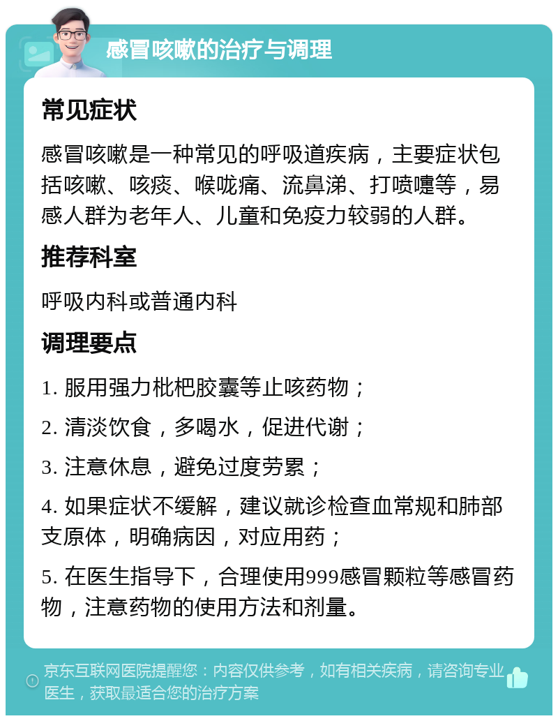 感冒咳嗽的治疗与调理 常见症状 感冒咳嗽是一种常见的呼吸道疾病，主要症状包括咳嗽、咳痰、喉咙痛、流鼻涕、打喷嚏等，易感人群为老年人、儿童和免疫力较弱的人群。 推荐科室 呼吸内科或普通内科 调理要点 1. 服用强力枇杷胶囊等止咳药物； 2. 清淡饮食，多喝水，促进代谢； 3. 注意休息，避免过度劳累； 4. 如果症状不缓解，建议就诊检查血常规和肺部支原体，明确病因，对应用药； 5. 在医生指导下，合理使用999感冒颗粒等感冒药物，注意药物的使用方法和剂量。